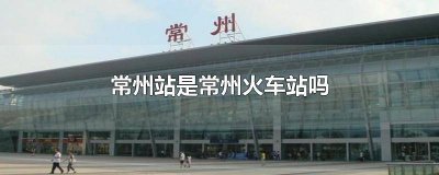 ​常州火车站就是常州站吗 常州火车站是不是就是常州站呀