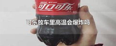 ​可乐在车上会爆炸吗 可乐长时间放车里会炸吗